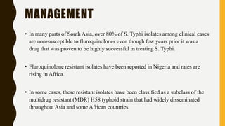 MANAGEMENT
• In many parts of South Asia, over 80% of S. Typhi isolates among clinical cases
are non-susceptible to fluroquinolones even though few years prior it was a
drug that was proven to be highly successful in treating S. Typhi.
• Fluroquinolone resistant isolates have been reported in Nigeria and rates are
rising in Africa.
• In some cases, these resistant isolates have been classified as a subclass of the
multidrug resistant (MDR) H58 typhoid strain that had widely disseminated
throughout Asia and some African countries
 