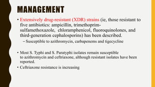 MANAGEMENT
• Extensively drug-resistant (XDR) strains (ie, those resistant to
five antibiotics: ampicillin, trimethoprim-
sulfamethoxazole, chloramphenicol, fluoroquinolones, and
third-generation cephalosporins) has been described.
– Susceptible to azithromycin, carbapenems and tigecycline
• Most S. Typhi and S. Paratyphi isolates remain susceptible
to azithromycin and ceftriaxone, although resistant isolates have been
reported.
• Ceftriaxone resistance is increasing
 