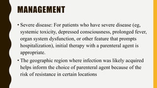 MANAGEMENT
• Severe disease: For patients who have severe disease (eg,
systemic toxicity, depressed consciousness, prolonged fever,
organ system dysfunction, or other feature that prompts
hospitalization), initial therapy with a parenteral agent is
appropriate.
• The geographic region where infection was likely acquired
helps inform the choice of parenteral agent because of the
risk of resistance in certain locations
 