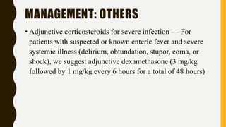 MANAGEMENT: OTHERS
• Adjunctive corticosteroids for severe infection — For
patients with suspected or known enteric fever and severe
systemic illness (delirium, obtundation, stupor, coma, or
shock), we suggest adjunctive dexamethasone (3 mg/kg
followed by 1 mg/kg every 6 hours for a total of 48 hours)
 