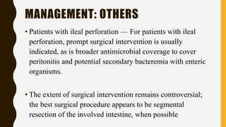 MANAGEMENT: OTHERS
• Patients with ileal perforation — For patients with ileal
perforation, prompt surgical intervention is usually
indicated, as is broader antimicrobial coverage to cover
peritonitis and potential secondary bacteremia with enteric
organisms.
• The extent of surgical intervention remains controversial;
the best surgical procedure appears to be segmental
resection of the involved intestine, when possible
 