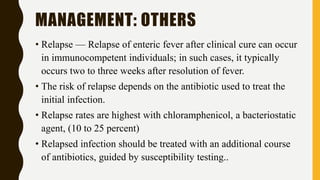 MANAGEMENT: OTHERS
• Relapse — Relapse of enteric fever after clinical cure can occur
in immunocompetent individuals; in such cases, it typically
occurs two to three weeks after resolution of fever.
• The risk of relapse depends on the antibiotic used to treat the
initial infection.
• Relapse rates are highest with chloramphenicol, a bacteriostatic
agent, (10 to 25 percent)
• Relapsed infection should be treated with an additional course
of antibiotics, guided by susceptibility testing..
 