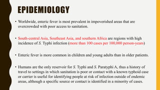 EPIDEMIOLOGY
• Worldwide, enteric fever is most prevalent in impoverished areas that are
overcrowded with poor access to sanitation.
• South-central Asia, Southeast Asia, and southern Africa are regions with high
incidence of S. Typhi infection (more than 100 cases per 100,000 person-years)
• Enteric fever is more common in children and young adults than in older patients.
• Humans are the only reservoir for S. Typhi and S. Paratyphi A, thus a history of
travel to settings in which sanitation is poor or contact with a known typhoid case
or carrier is useful for identifying people at risk of infection outside of endemic
areas, although a specific source or contact is identified in a minority of cases.
 