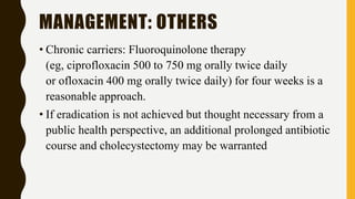 MANAGEMENT: OTHERS
• Chronic carriers: Fluoroquinolone therapy
(eg, ciprofloxacin 500 to 750 mg orally twice daily
or ofloxacin 400 mg orally twice daily) for four weeks is a
reasonable approach.
• If eradication is not achieved but thought necessary from a
public health perspective, an additional prolonged antibiotic
course and cholecystectomy may be warranted
 