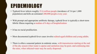 EPIDEMIOLOGY
• Typhoid fever infects roughly 21.6 million people (incidence of 3.6 per 1,000
population) and kills an estimated 200,000 people every year.
• With prompt and appropriate antibiotic therapy, typhoid fever is typically a short-term
febrile illness requiring a median of 6 days of hospitalization
• It has no racial predilection.
• Most documented typhoid fever cases involve school-aged children and young adults.
• There is often a seasonal pattern in endemic areas, with transmission starting at the end
of the dry season when water is sparse and sanitation may be poor, and continuing into
the rains, when infected water may be easily dispersed.
 