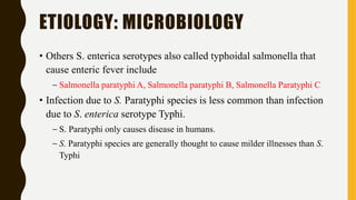 ETIOLOGY: MICROBIOLOGY
• Others S. enterica serotypes also called typhoidal salmonella that
cause enteric fever include
– Salmonella paratyphi A, Salmonella paratyphi B, Salmonella Paratyphi C
• Infection due to S. Paratyphi species is less common than infection
due to S. enterica serotype Typhi.
– S. Paratyphi only causes disease in humans.
– S. Paratyphi species are generally thought to cause milder illnesses than S.
Typhi
 