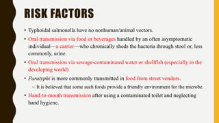 RISK FACTORS
• Typhoidal salmonella have no nonhuman/animal vectors.
• Oral transmission via food or beverages handled by an often asymptomatic
individual—a carrier—who chronically sheds the bacteria through stool or, less
commonly, urine.
• Oral transmission via sewage-contaminated water or shellfish (especially in the
developing world)
• Paratyphi is more commonly transmitted in food from street vendors.
– It is believed that some such foods provide a friendly environment for the microbe.
• Hand-to-mouth transmission after using a contaminated toilet and neglecting
hand hygiene.
 