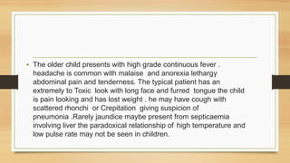• The older child presents with high grade continuous fever .
headache is common with malaise and anorexia lethargy
abdominal pain and tenderness. The typical patient has an
extremely to Toxic look with long face and furred tongue the child
is pain looking and has lost weight . he may have cough with
scattered rhonchi or Crepitation giving suspicion of
pneumonia .Rarely jaundice maybe present from septicaemia
involving liver the paradoxical relationship of high temperature and
low pulse rate may not be seen in children.
 