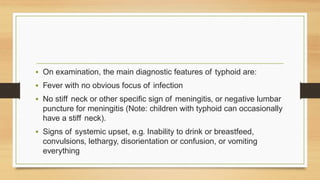 • On examination, the main diagnostic features of typhoid are:
• Fever with no obvious focus of infection
• No stiff neck or other specific sign of meningitis, or negative lumbar
puncture for meningitis (Note: children with typhoid can occasionally
have a stiff neck).
• Signs of systemic upset, e.g. Inability to drink or breastfeed,
convulsions, lethargy, disorientation or confusion, or vomiting
everything
 