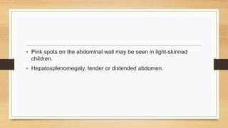 • Pink spots on the abdominal wall may be seen in light-skinned
children.
• Hepatosplenomegaly, tender or distended abdomen.
 