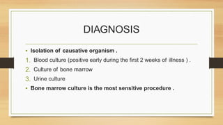 DIAGNOSIS
• Isolation of causative organism .
1. Blood culture (positive early during the first 2 weeks of illness ) .
2. Culture of bone marrow
3. Urine culture
• Bone marrow culture is the most sensitive procedure .
 