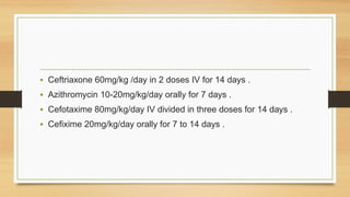 • Ceftriaxone 60mg/kg /day in 2 doses IV for 14 days .
• Azithromycin 10-20mg/kg/day orally for 7 days .
• Cefotaxime 80mg/kg/day IV divided in three doses for 14 days .
• Cefixime 20mg/kg/day orally for 7 to 14 days .
 