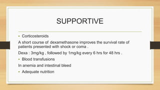 SUPPORTIVE
• Corticosteroids
A short course of dexamethasone improves the survival rate of
patients presented with shock or coma .
Dexa : 3mg/kg , followed by 1mg/kg every 6 hrs for 48 hrs .
• Blood transfusions
In anemia and intestinal bleed
• Adequate nutrition
 