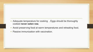 • Adequate temperature for cooking . Eggs should be thoroughly
cooked never eaten raw.
• Avoid preserving food at warm temperatures and reheating food.
• Passive immunization with vaccination.
 