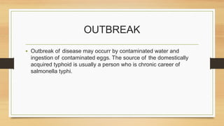 OUTBREAK
• Outbreak of disease may occurr by contaminated water and
ingestion of contaminated eggs. The source of the domestically
acquired typhoid is usually a person who is chronic career of
salmonella typhi.
 