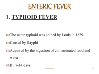 1. TYPHOID FEVER
The name typhoid was coined by Louis in 1829.
Caused by S.typhi
Acquired by the ingestion of contaminated food and
water
IP: 7-14 days
Enteric fever 12
ENTERIC FEVER
 