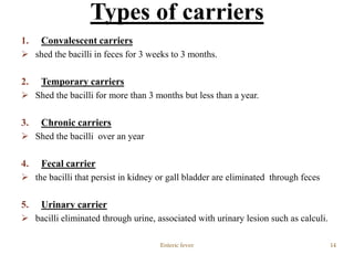 1. Convalescent carriers
 shed the bacilli in feces for 3 weeks to 3 months.
2. Temporary carriers
 Shed the bacilli for more than 3 months but less than a year.
3. Chronic carriers
 Shed the bacilli over an year
4. Fecal carrier
 the bacilli that persist in kidney or gall bladder are eliminated through feces
5. Urinary carrier
 bacilli eliminated through urine, associated with urinary lesion such as calculi.
Enteric fever 14
Types of carriers
 