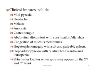 Clinical features include;
 Mild pyrexia
 Headache
 Malaise
 Anorexia
 Coated tongue
 Abdominal discomfort with constipation/diarrhea
 Congestion of mucous membranes
 Hepatosplenomegaly with soft and palpable spleen.
 Step ladder pyrexia with relative bradycardia and
leucopenia.
 Skin rashes known as rose spots may appear on the 2nd
and 3rd week.
Enteric fever 16
 
