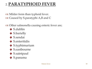 2. PARATYPHOID FEVER
 Milder form than typhoid fever.
 Caused by S.paratyphi A,B and C
 Other salmonella causing enteric fever are;
S.dublin
S.barielly
S.sendai
S.enteritidis
S.typhimurium
S.eastbourne
S.saintpaul
S.panama
Enteric fever 18
 
