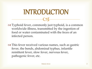 
 Typhoid fever, commonly just typhoid, is a common
worldwide illness, transmitted by the ingestion of
food or water contaminated with the feces of an
infected person.
 This fever received various names, such as gastric
fever, the bends, abdominal typhus, infantile
remittent fever, slow fever, nervous fever,
pathogenic fever, etc.
Enteric fever 2
INTRODUCTION
 