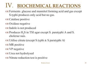  Ferments glucose and mannitol forming acid and gas except
S.typhi produces only acid but no gas.
 Catalase positive
 Oxidase negative
 Indole is not produced
 Produces H2S in TSI agar except S. paratyphi A and S.
cholerae-suis.
 Utilise citrate (except S.typhi & S.paratyphi A)
 MR positive
 VP negative
 Urea not hydrolysed
 Nitrate reduction test is positive
Enteric fever 25
IV. BIOCHEMICAL REACTIONS
 