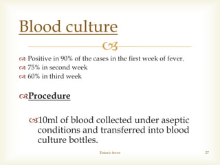
 Positive in 90% of the cases in the first week of fever.
 75% in second week
 60% in third week
Procedure
10ml of blood collected under aseptic
conditions and transferred into blood
culture bottles.
Enteric fever 27
Blood culture
 