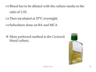  Blood has to be diluted with the culture media in the
ratio of 1:10.
 Then incubated at 37°C overnight.
 Subculture done on BA and MCA
 More preferred method is the Castaneda’s method of
blood culture.
Enteric fever 28
 
