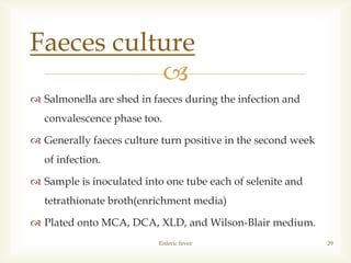 
 Salmonella are shed in faeces during the infection and
convalescence phase too.
 Generally faeces culture turn positive in the second week
of infection.
 Sample is inoculated into one tube each of selenite and
tetrathionate broth(enrichment media)
 Plated onto MCA, DCA, XLD, and Wilson-Blair medium.
Enteric fever 29
Faeces culture
 