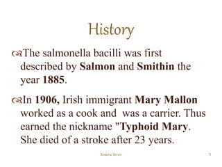 The salmonella bacilli was first
described by Salmon and Smithin the
year 1885.
In 1906, Irish immigrant Mary Mallon
worked as a cook and was a carrier. Thus
earned the nickname "Typhoid Mary.
She died of a stroke after 23 years.
Enteric fever 3
History
 