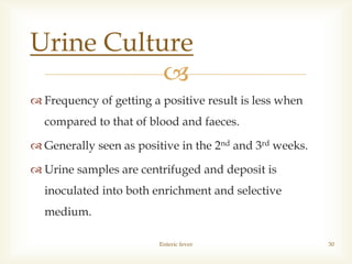 
 Frequency of getting a positive result is less when
compared to that of blood and faeces.
 Generally seen as positive in the 2nd and 3rd weeks.
 Urine samples are centrifuged and deposit is
inoculated into both enrichment and selective
medium.
Enteric fever 30
Urine Culture
 