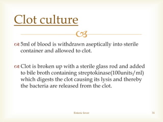 
 5ml of blood is withdrawn aseptically into sterile
container and allowed to clot.
 Clot is broken up with a sterile glass rod and added
to bile broth containing streptokinase(100units/ml)
which digests the clot causing its lysis and thereby
the bacteria are released from the clot.
Enteric fever 31
Clot culture
 