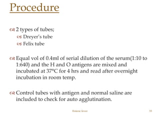  2 types of tubes;
 Dreyer’s tube
 Felix tube
 Equal vol of 0.4ml of serial dilution of the serum(1:10 to
1:640) and the H and O antigens are mixed and
incubated at 37°C for 4 hrs and read after overnight
incubation in room temp.
 Control tubes with antigen and normal saline are
included to check for auto agglutination.
Enteric fever 33
Procedure
 