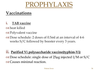 Vaccinations
i. TAB vaccine
 heat killed
 Polyvalent vaccine
 Dose schedule: 2 doses of 0.5ml at an interval of 4-6
weeks S/C followed by booster every 3 years.
ii. Purified Vi polysaccharide vaccine(typhim-Vi)
 Dose schedule: single dose of 25µg injected I/M or S/C
 Causes minimal reaction.
Enteric fever 36
PROPHYLAXIS
 