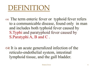  The term enteric fever or typhoid fever refers
to a communicable disease, found only in man
and includes both typhoid fever caused by
S.Typhi and paratyphoid fever caused by
S.Paratyphi A, B and C .
 It is an acute generalized infection of the
reticulo-endothelial system, intestinal
lymphoid tissue, and the gall bladder.
Enteric fever 4
DEFINITION
 