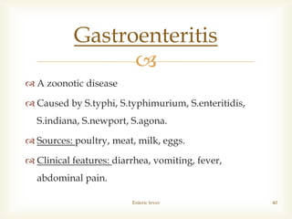 
 A zoonotic disease
 Caused by S.typhi, S.typhimurium, S.enteritidis,
S.indiana, S.newport, S.agona.
 Sources: poultry, meat, milk, eggs.
 Clinical features: diarrhea, vomiting, fever,
abdominal pain.
Enteric fever 40
Gastroenteritis
 
