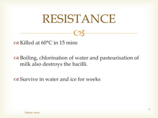 
 Killed at 60°C in 15 mins
 Boiling, chlorination of water and pasteurisation of
milk also destroys the bacilli.
 Survive in water and ice for weeks
Enteric fever
6
RESISTANCE
 