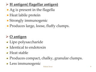  H antigen( flagellar antigen)
Ag is present in the flagella
Heat labile protein
Strongly immunogenic
Produces large, loose, fluffy clumps.
 O antigen
Lipo polysaccharide
Identical to endotoxin
Heat stable
Produces compact, chalky, granular clumps.
Less immunogenic
Enteric fever 9
 