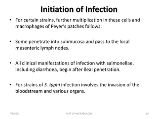 Initiation of Infection
• For certain strains, further multiplication in these cells and
macrophages of Peyer’s patches follows.
• Some penetrate into submucosa and pass to the local
mesenteric lymph nodes.
• All clinical manifestations of infection with salmonellae,
including diarrhoea, begin after ileal penetration.
• For strains of S. typhi infection involves the invasion of the
bloodstream and various organs.
7/8/2021 DEPT OF MICROBIOLOGY 10
 