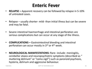 Enteric Fever
• RELAPSE – Apparent recovery can be followed by relapse in 5-10%
of untreated cases.
• Relapse – usually shorter- mild- than initial illness but can be severe
and may be fatal.
• Severe intestinal haemorrhage and intestinal perforation are
serious complications but can occur at any stage of the illness.
• COMPLICATIONS – Gastrointestinal bleeding and intestinal
perforation can occur mostly in 3rd or 4th week.
• NEUROLOGICAL MANIFESTATIONS: Rare- include- meningitis,
cerebellar ataxia and neuropsychiatric symptoms (described as “
muttering delirium” or “coma vigil”) such as paranoid psychosis,
hysteria, delirium and aggressive behaviour.
7/8/2021 DEPT OF MICROBIOLOGY 16
 