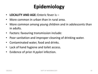 Epidemiology
• LOCALITY AND AGE: Enteric fever is –
• More common in urban than in rural area.
• More common among young children and in adolescents than
in adults.
• Factors: favouring transmission include:
• Poor sanitation and improper cleaning of drinking water.
• Contaminated water, food and drinks.
• Lack of hand hygiene and toilet access.
• Evidence of prior H.pylori infection.
7/8/2021 DEPT OF MICROBIOLOGY 19
 
