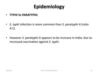 Epidemiology
• TYPHI Vs PARATYPHI:
• S. typhi infection is more common than S. paratyphi A (ratio
4:1).
• However S. paratyphi A appears to be increase in India: due to
increased vaccination against S. typhi.
7/8/2021 DEPT OF MICROBIOLOGY 20
 