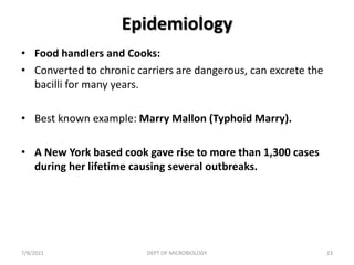 Epidemiology
• Food handlers and Cooks:
• Converted to chronic carriers are dangerous, can excrete the
bacilli for many years.
• Best known example: Marry Mallon (Typhoid Marry).
• A New York based cook gave rise to more than 1,300 cases
during her lifetime causing several outbreaks.
7/8/2021 DEPT OF MICROBIOLOGY 23
 