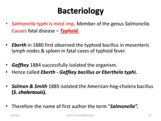 Bacteriology
• Salmonella typhi is most imp. Member of the genus Salmonella.
Causes fatal disease – Typhoid.
• Eberth in 1880 first observed the typhoid bacillus in mesenteric
lymph nodes & spleen in fatal cases of typhoid fever.
• Gaffkey 1884 successfully isolated the organism.
• Hence called Eberth - Gaffkey bacillus or Eberthela typhi.
• Salmon & Smith 1885 isolated the American-hog-cholera bacillus
(S. cholerasuis).
• Therefore the name of first author the term “Salmonella”.
7/8/2021 DEPT OF MICROBIOLOGY 25
 