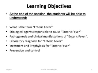 Learning Objectives
• At the end of the session, the students will be able to
understand:
• What is the term “Enteric Fever”
• Etiological agents responsible to cause “Enteric Fever”
• Pathogenesis and clinical manifestations of “Enteric Fever”.
• Laboratory Diagnosis for “Enteric Fever”
• Treatment and Prophylaxis for “Enteric Fever”
• Prevention and control
7/8/2021 DEPT OF MICROBIOLOGY 3
 
