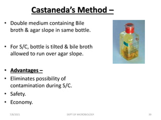 Castaneda’s Method –
• Double medium containing Bile
broth & agar slope in same bottle.
• For S/C, bottle is tilted & bile broth
allowed to run over agar slope.
• Advantages –
• Eliminates possibility of
contamination during S/C.
• Safety.
• Economy.
7/8/2021 DEPT OF MICROBIOLOGY 39
 