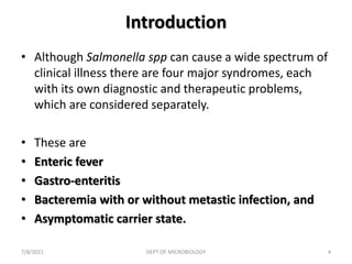 Introduction
• Although Salmonella spp can cause a wide spectrum of
clinical illness there are four major syndromes, each
with its own diagnostic and therapeutic problems,
which are considered separately.
• These are
• Enteric fever
• Gastro-enteritis
• Bacteremia with or without metastic infection, and
• Asymptomatic carrier state.
7/8/2021 DEPT OF MICROBIOLOGY 4
 