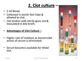 2. Clot culture –
• 5 ml Blood.
• Collected in sterile Test Tube &
allowed to clot.
• Clot broken with sterile glass rod &
inoculated in bile broth.
• Advantages of Clot Culture –
• Higher rate of isolation as bactericidal
action of serum is eliminated.
• Serum becomes available for Widal
test.
7/8/2021 DEPT OF MICROBIOLOGY 40
 