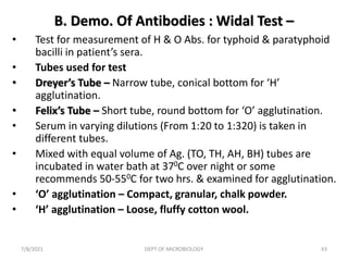B. Demo. Of Antibodies : Widal Test –
• Test for measurement of H & O Abs. for typhoid & paratyphoid
bacilli in patient’s sera.
• Tubes used for test
• Dreyer’s Tube – Narrow tube, conical bottom for ‘H’
agglutination.
• Felix’s Tube – Short tube, round bottom for ‘O’ agglutination.
• Serum in varying dilutions (From 1:20 to 1:320) is taken in
different tubes.
• Mixed with equal volume of Ag. (TO, TH, AH, BH) tubes are
incubated in water bath at 370C over night or some
recommends 50-550C for two hrs. & examined for agglutination.
• ‘O’ agglutination – Compact, granular, chalk powder.
• ‘H’ agglutination – Loose, fluffy cotton wool.
7/8/2021 DEPT OF MICROBIOLOGY 43
 