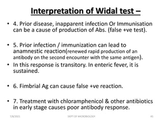 Interpretation of Widal test –
• 4. Prior disease, inapparent infection Or Immunisation
can be a cause of production of Abs. (false +ve test).
• 5. Prior infection / immunization can lead to
anamnestic reaction(renewed rapid production of an
antibody on the second encounter with the same antigen).
• In this response is transitory. In enteric fever, it is
sustained.
• 6. Fimbrial Ag can cause false +ve reaction.
• 7. Treatment with chloramphenicol & other antibiotics
in early stage causes poor antibody response.
7/8/2021 DEPT OF MICROBIOLOGY 45
 