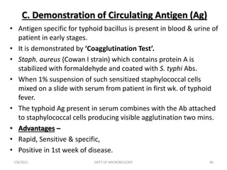 C. Demonstration of Circulating Antigen (Ag)
• Antigen specific for typhoid bacillus is present in blood & urine of
patient in early stages.
• It is demonstrated by ‘Coagglutination Test’.
• Staph. aureus (Cowan I strain) which contains protein A is
stabilized with formaldehyde and coated with S. typhi Abs.
• When 1% suspension of such sensitized staphylococcal cells
mixed on a slide with serum from patient in first wk. of typhoid
fever.
• The typhoid Ag present in serum combines with the Ab attached
to staphylococcal cells producing visible agglutination two mins.
• Advantages –
• Rapid, Sensitive & specific,
• Positive in 1st week of disease.
7/8/2021 DEPT OF MICROBIOLOGY 46
 
